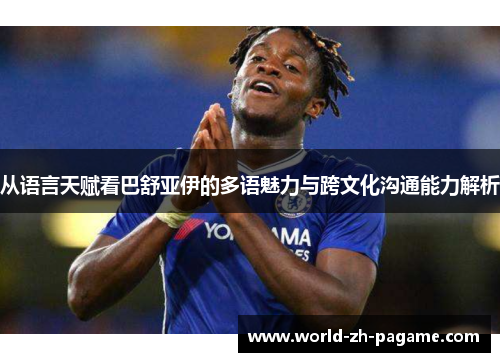 从语言天赋看巴舒亚伊的多语魅力与跨文化沟通能力解析