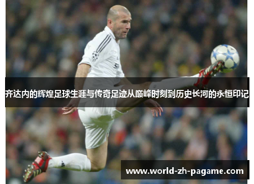 齐达内的辉煌足球生涯与传奇足迹从巅峰时刻到历史长河的永恒印记