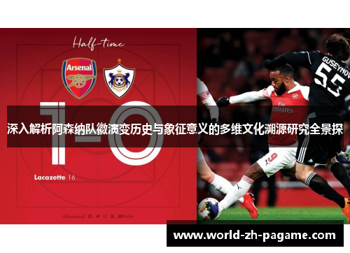 深入解析阿森纳队徽演变历史与象征意义的多维文化溯源研究全景探