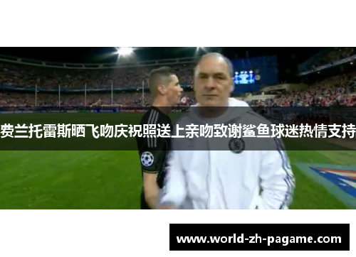 费兰托雷斯晒飞吻庆祝照送上亲吻致谢鲨鱼球迷热情支持